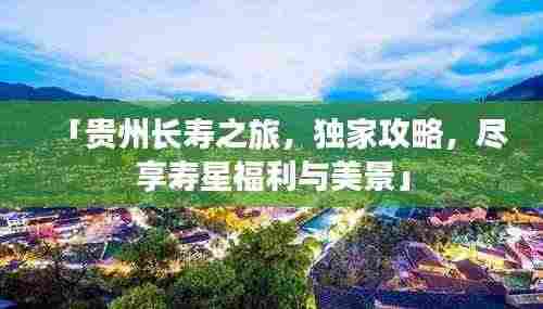 「贵州长寿之旅,独家攻略,尽享寿星福利与美景」