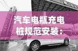 汽车电瓶充电桩规范安装:汽车充电桩安装注意事项