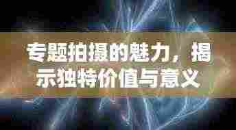 专题拍摄的魅力,揭示独特价值与意义的秘密武器!