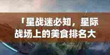 「星战迷必知,星际战场上的美食排名大解密!」