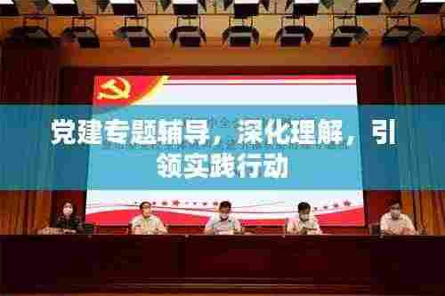 党建专题辅导,深化理解,引领实践行动