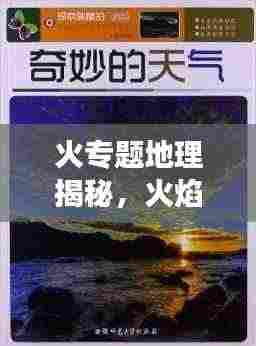 火专题地理揭秘，火焰与自然地理的奇妙交织