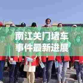 南江关门堵车事件最新进展，现场情况与应对举措曝光