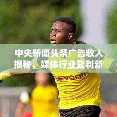 中央新闻头条广告收入揭秘,媒体行业盈利新模式探索