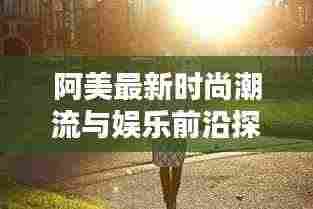 阿美最新时尚潮流与娱乐前沿探索视频速递